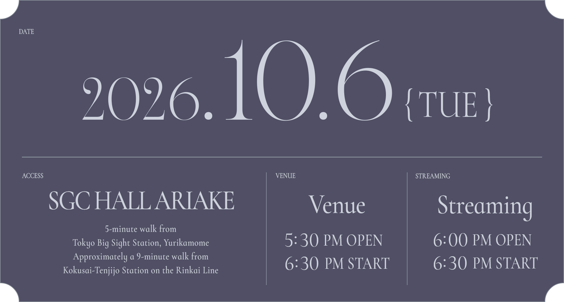 DATE: 2026.10.6(TUE) / ACCESS: SGC HALL ARIAKE 5-minute walk from Tokyo Big Sight Station, Yurikamome Approximately a 9-minute walk from Kokusai-Tenjijo Station on the Rinkai Line / VANUE: 17:30 OPEN / 18:30 START / STREAMING: 18:00 OPEN / 18:30 START