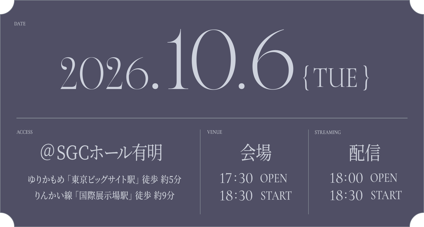 DATE: 2026.10.6(TUE) / ACCESS: @SGCホール有明 ゆりかもめ 「東京ビッグサイト駅」 徒歩 約5分 / りんかい線 「国際展示場駅」 徒歩 約9分 / VANUE: 会場 - 17:30 OPEN / 18:30 START / STREAMING: 配信 - 18:00 OPEN / 18:30 START