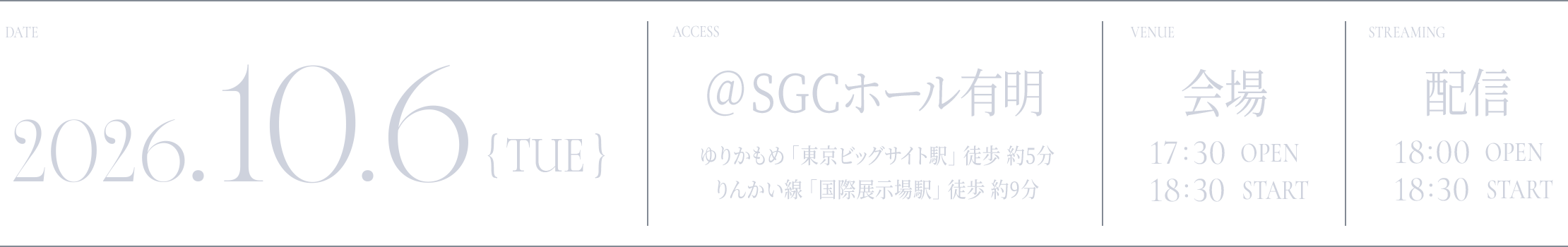 DATE: 2026.10.6(TUE) / ACCESS: @SGCホール有明 ゆりかもめ 「東京ビッグサイト駅」 徒歩 約5分 / りんかい線 「国際展示場駅」 徒歩 約9分 / VANUE: 会場 - 17:30 OPEN / 18:30 START / STREAMING: 配信 - 18:00 OPEN / 18:30 START